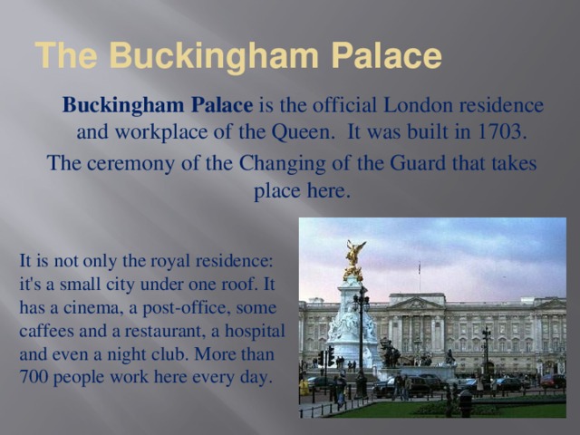 The Buckingham Palace  Buckingham Palace  is the official London residence and workplace of the Queen.  It was built in 1703. The ceremony of the Changing of the Guard that takes place here. It is not only the royal residence: it's a small city under one roof. It has a cinema, a post-office, some caffees and a restaurant, a hospital and even a night club. More than 700 people work here every day.