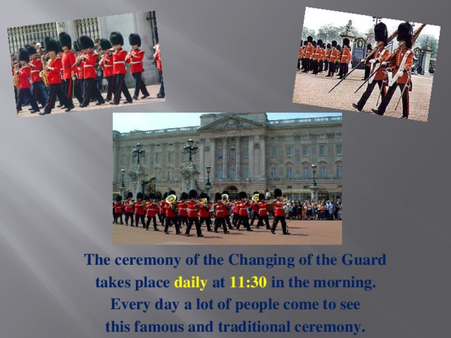 The ceremony of the Changing of the Guard takes place daily at 11:30 in the morning. Every day a lot of people come to see this famous and traditional ceremony.