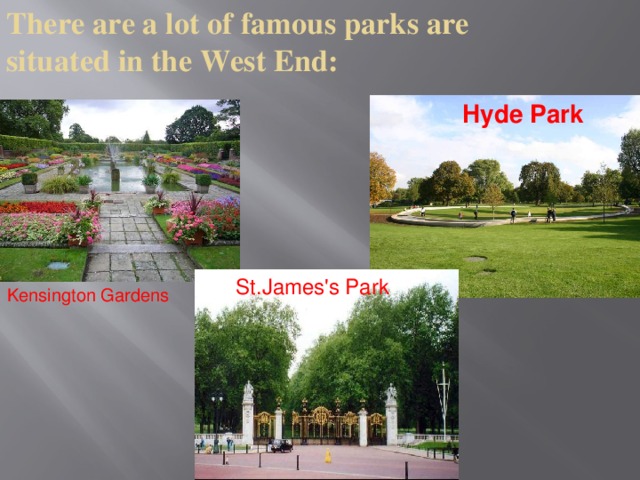 There are a lot of famous parks are situated in the West End: Hyde Park St.James's Park Kensington Gardens