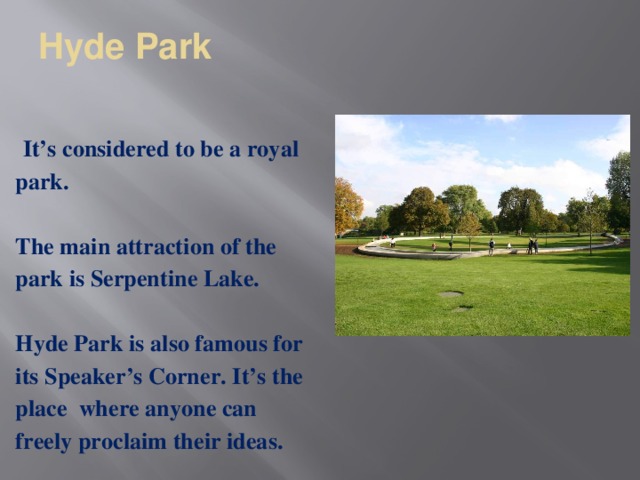 Hyde Park   It’s considered to be a royal park.  The main attraction of the park is Serpentine Lake.  Hyde Park is also famous for its Speaker’s Corner. It’s the place  where anyone can freely proclaim their ideas.