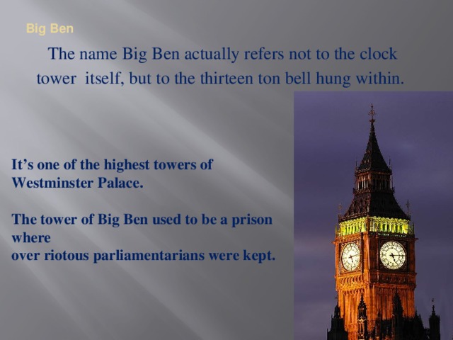 Big Ben   The name Big Ben actually refers not to the clock tower itself, but to the thirteen ton bell hung within. It’s one of the highest towers of Westminster Palace.   The tower of Big Ben used to be a prison where over riotous parliamentarians were kept.