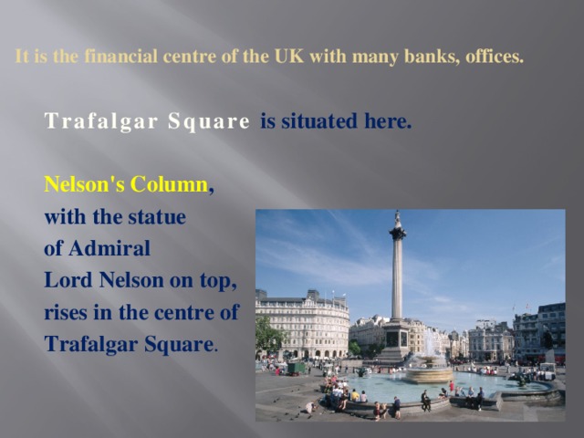 It is the financial centre of the UK with many banks, offices.   Trafalgar Square is situated here. Nelson's Column , with the statue of Admiral Lord Nelson on top, rises in the centre of Trafalgar Square .