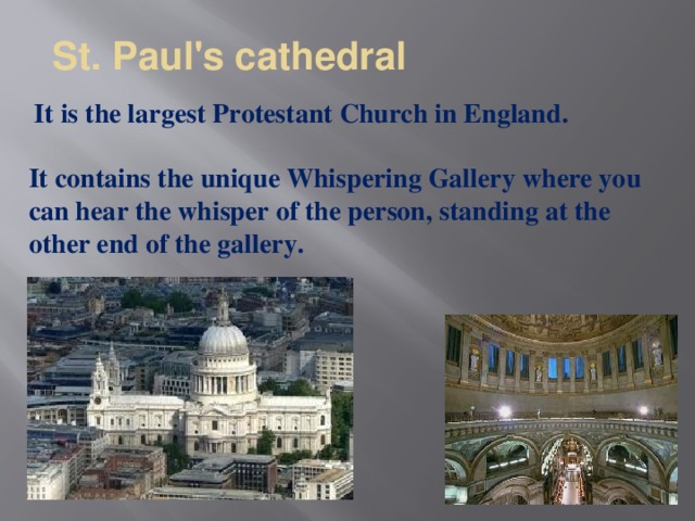 St. Paul's cathedral   It is the largest Protestant Church in England.  It contains the unique Whispering Gallery where you can hear the whisper of the person, standing at the other end of the gallery.