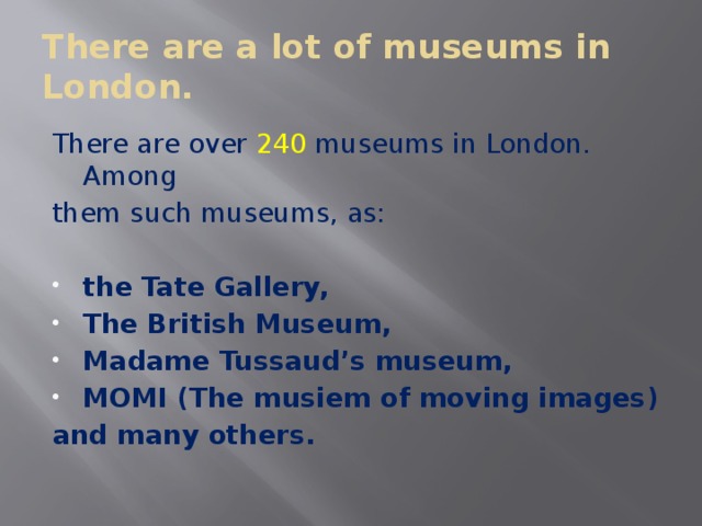 There are a lot of museums in London. There are over 240 museums in London. Among them such museums, as: the Tate Gallery, The British Museum, Madame Tussaud’s museum, MOMI (The musiem of moving images) and many others.