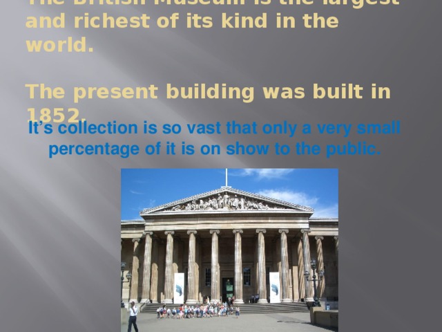 The British Museum is the largest and richest of its kind in the world.   The present building was built in 1852. It’s collection is so vast that only a very small percentage of it is on show to the public.