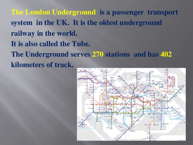 The London Underground   is a passenger  transport system  in the UK.  It is the oldest underground railway in the world. It is also called the Tube. The Underground serves 270 stations  and has 402 kilometers of track.