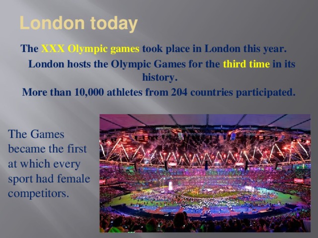 London today   The XXX Olympic games took place in London this year.  London hosts the Olympic Games for the third time in its history.  More than 10,000 athletes from 204 countries participated.   The Games became the first at which every sport had female competitors.