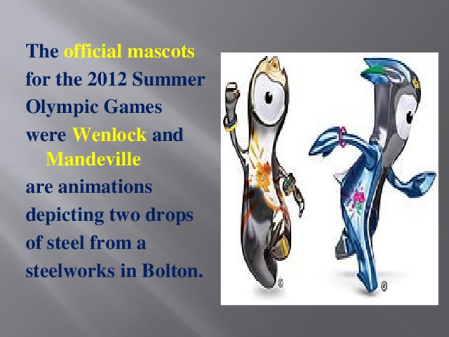 The official mascots for the 2012 Summer Olympic Games were  Wenlock and Mandeville are animations depicting two drops of steel from a steelworks in Bolton.