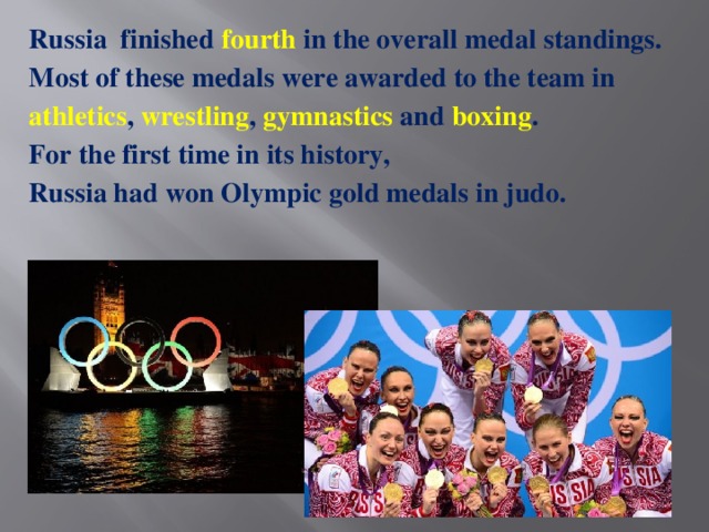 Russia  finished fourth in the overall medal standings. Most of these medals were awarded to the team in athletics , wrestling , gymnastics and boxing . For the first time in its history, Russia had won Olympic gold medals in judo.