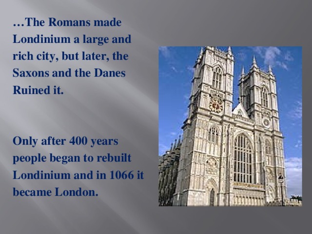 … The Romans made Londinium a large and rich city, but later, the Saxons and the Danes Ruined it.  Only after 400 years people began to rebuilt Londinium and in 1066 it became London.