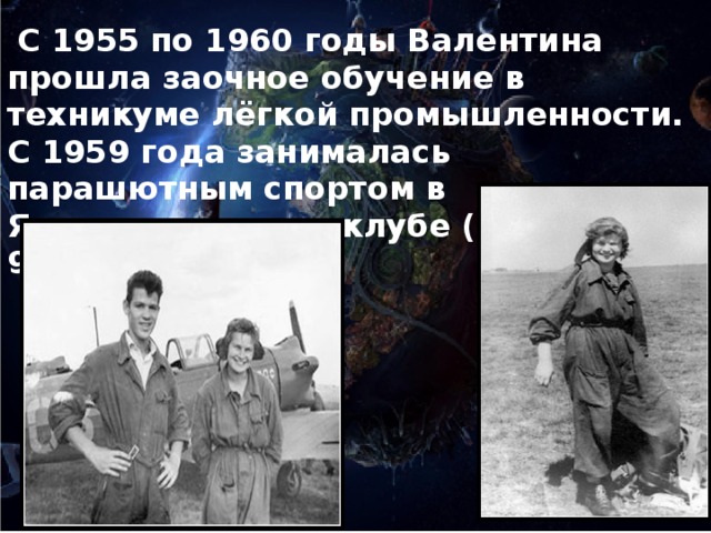 С 1955 по 1960 годы Валентина прошла заочное обучение в техникуме лёгкой промышленности. С 1959 года занималась парашютным спортом в Ярославском аэроклубе (выполнила 90 прыжков).