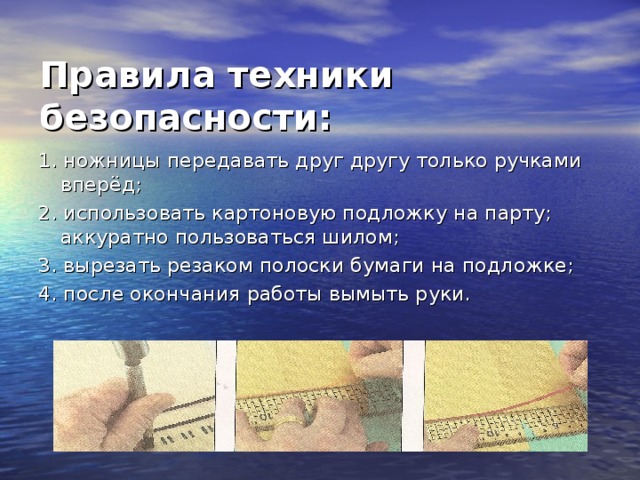 Правила техники безопасности:   1. ножницы передавать друг другу только ручками вперёд; 2. использовать картоновую подложку на парту; аккуратно пользоваться шилом; 3. вырезать резаком полоски бумаги на подложке; 4. после окончания работы вымыть руки.