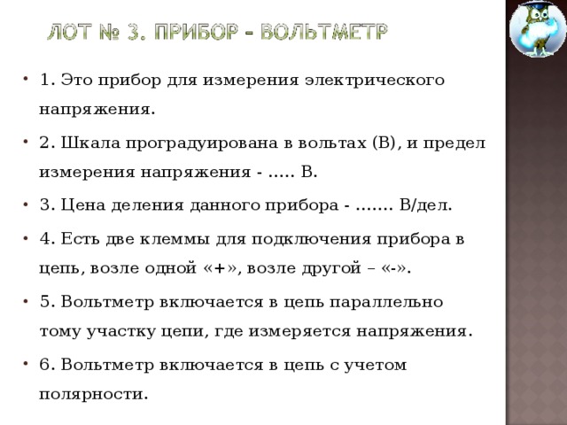 1. Это прибор для измерения электрического напряжения. 2. Шкала проградуирована в вольтах (В), и предел измерения напряжения - ….. В. 3. Цена деления данного прибора - ……. В/дел. 4. Есть две клеммы для подключения прибора в цепь, возле одной «+», возле другой – «-». 5. Вольтметр включается в цепь параллельно тому участку цепи, где измеряется напряжения. 6. Вольтметр включается в цепь с учетом полярности.