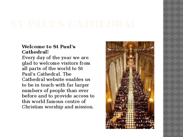 St Paul’s Cathedral Welcome to St Paul's Cathedral! Every day of the year we are glad to welcome visitors from all parts of the world to St Paul's Cathedral. The Cathedral website enables us to be in touch with far larger numbers of people than ever before and to provide access to this world famous centre of Christian worship and mission.