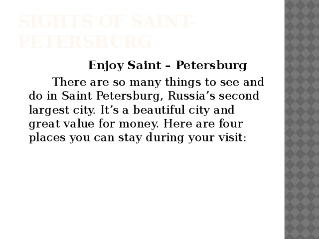 Sights of Saint-Petersburg  Enjoy Saint – Petersburg  There are so many things to see and do in Saint Petersburg, Russia’s second largest city. It’s a beautiful city and great value for money. Here are four places you can stay during your visit: