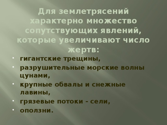 Для землетрясений характерно множество сопутствующих явлений, которые увеличивают число жертв: гигантские трещины, разрушительные морские волны цунами, крупные обвалы и снежные лавины, грязевые потоки - сели, оползни. Для людей и строений опасны не только сами по себе колебания земли. Для землетрясений характерно множество сопутствующих явлений, которые увеличивают число жертв, - это гигантские трещины, разрушительные морские волны цунами, крупные обвалы и снежные лавины, грязевые потоки - сели, оползни.