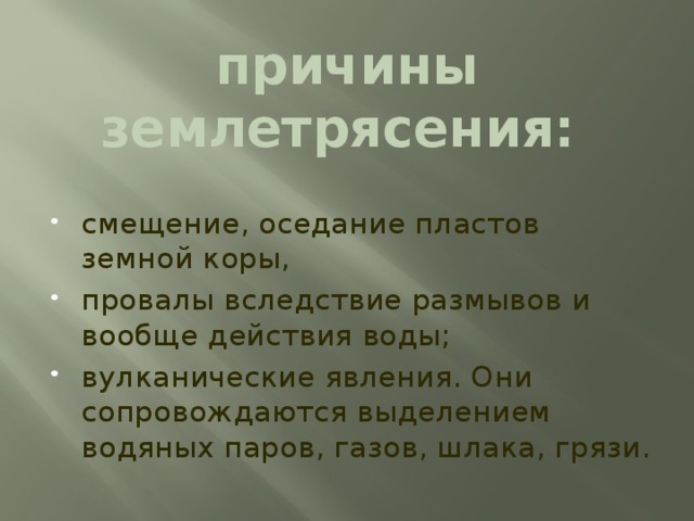 причины землетрясения: смещение, оседание пластов земной коры, провалы вследствие размывов и вообще действия воды; вулканические явления. Они сопровождаются выделением водяных паров, газов, шлака, грязи. причины землетрясения: смещение, оседание пластов земной коры, провалы вследствие размывов и вообще действия воды и вулканические явления. Последние сопровождаются выделением водяных паров, газов, шлака, грязи. Для изучения Земли устроены особые станции (сейсмические) с приборами (сейсмометрами), отмечающими быстроту распространения колебаний земной коры.