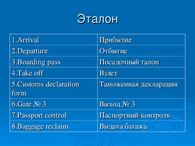 1 .Arrival Прибытие 2. D eparture Отбытие 3.Boarding pass Посадочный талон 4. Take off Взлет 5.Customs declaration form Таможенная декларация 6. Gate № 3 Выход № 3 7.Passport control Паспортный контроль 8.Baggage re claim Выдача багажа