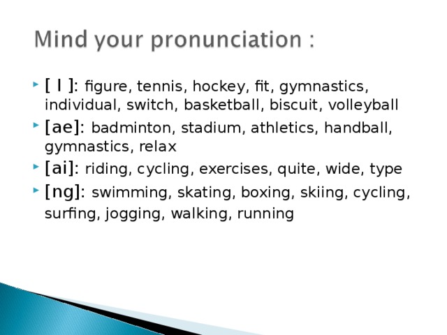 [ I ]: figure, tennis, hockey, fit, gymnastics, individual, switch, basketball, biscuit, volleyball [ae]: badminton, stadium, athletics, handball, gymnastics, relax [ai]: riding, cycling, exercises, quite, wide, type [ng]: swimming, skating, boxing, skiing, cycling, surfing, jogging, walking, running