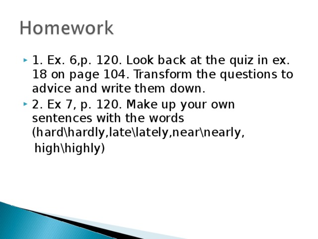 1. Ex. 6,p. 120. Look back at the quiz in ex. 18 on page 104. Transform the questions to advice and write them down. 2. Ex 7, p. 120. Make up your own sentences with the words (hard\hardly,late\lately,near\nearly,