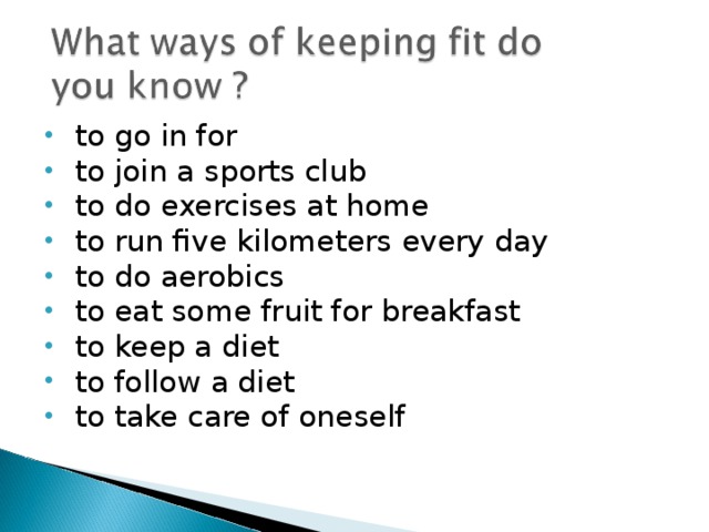 to go in for to join a sports club to do exercises at home to run five kilometers every day to do aerobics to eat some fruit for breakfast to keep a diet to follow a diet to take care of oneself