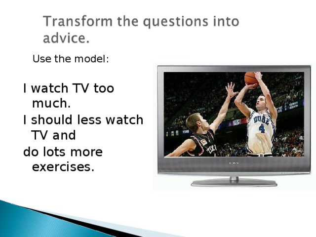 Use the model: I watch TV too much. I should less watch TV and do lots more exercises.