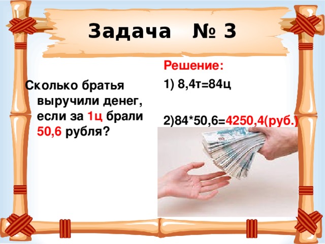 Задача № 3 Решение: 1) 8,4т=84ц  2)84*50,6= 4250,4(руб.)  Сколько братья выручили денег, если за 1ц брали 50,6 рубля?