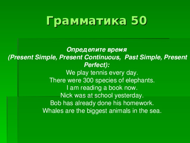 Грамматика 50 Определите  время  (Present Simple, Present Continuous, Past Simple, Present Perfect): We play tennis every day. There were 300 species of elephants. I am reading a book now. Nick was at school yesterday. Bob has already done his homework. Whales are the biggest animals in the sea.
