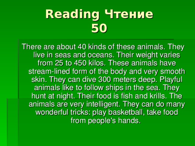 Reading Чтение  50 There are about 40 kinds of these animals. They live in seas and oceans. Their weight varies from 25 to 450 kilos. These animals have stream-lined form of the body and very smooth skin. They can dive 300 meters deep. Playful animals like to follow ships in the sea. They hunt at night. Their food is fish and krills. The animals are very intelligent. They can do many wonderful tricks: play basketball, take food from people's hands.