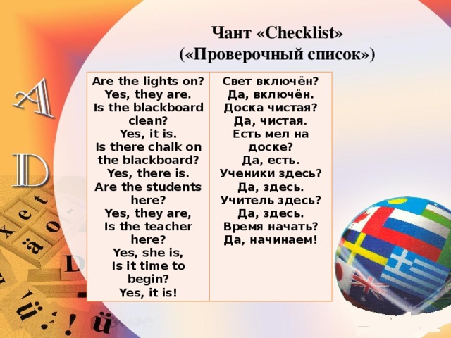 Чант «Checklist»  («Проверочный список») Are the lights on? Yes, they are. Свет включён? Да, включён. Is the blackboard clean? Yes, it is. Доска чистая? Да, чистая. Is there chalk on the blackboard? Есть мел на доске? Yes, there is. Да, есть. Are the students here? Ученики здесь? Yes, they are, Да, здесь. Is the teacher here? Yes, she is, Учитель здесь? Да, здесь. Is it time to begin? Yes, it is! Время начать? Да, начинаем!