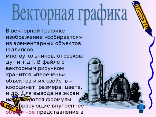 В векторной графике изображение «собирается» из элементарных объектов (эллипсов, многоугольников, отрезков, дуг и т.д.). В файле с векторным рисунком хранится «перечень» объектов и их свойств – координат, размера, цвета, и др. Для вывода на экран используются формулы, преобразующие внутреннее объектное  представление в экранную картинку. 