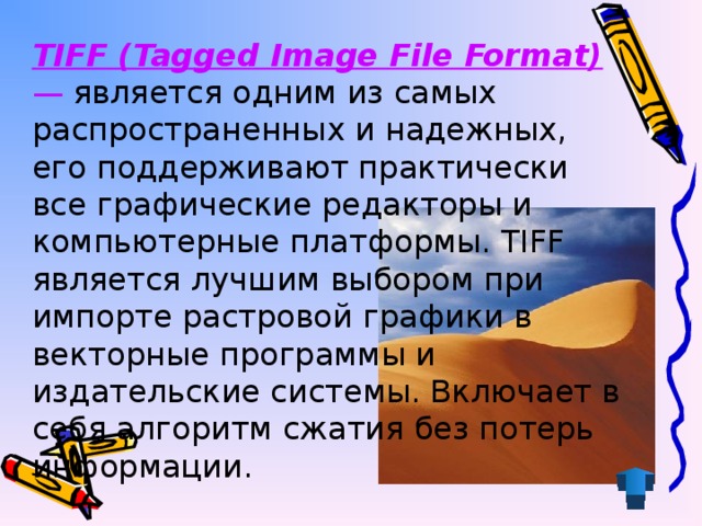 TIFF (Tagged Image File Format) — является одним из самых распространенных и надежных, его поддерживают практически все графические редакторы и компьютерные платформы. TIFF является лучшим выбором при импорте растровой графики в векторные программы и издательские системы. Включает в себя алгоритм сжатия без потерь информации.