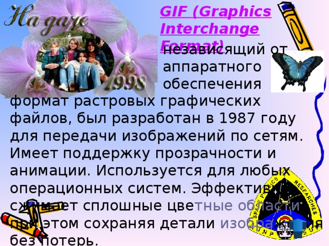 GIF (Graphics Interchange Format)  независящий от аппаратного обеспечения формат растровых графических файлов, был разработан в 1987 году для передачи изображений по сетям. Имеет поддержку прозрачности и анимации. Используется для любых операционных систем. Эффективно сжимает сплошные цве тные  области , при этом сохраняя детали изобра жения без потерь.