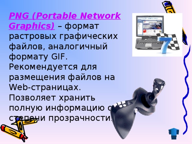 PNG (Portable Network Graphics) – формат растровых графических файлов, аналогичный формату GIF. Рекомендуется для размещения файлов на Web-страницах. Позволяет хранить полную информацию о степени прозрачности .