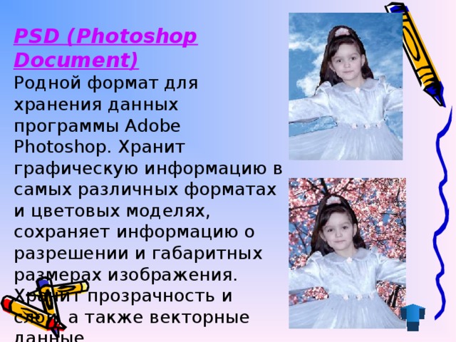 PSD (Photoshop Document) Родной формат для хранения данных программы Adobe Photoshop. Хранит графическую информацию в самых различных форматах и цветовых моделях, сохраняет информацию о разрешении и габаритных размерах изображения. Хранит прозрачность и слои, а также векторные данные.