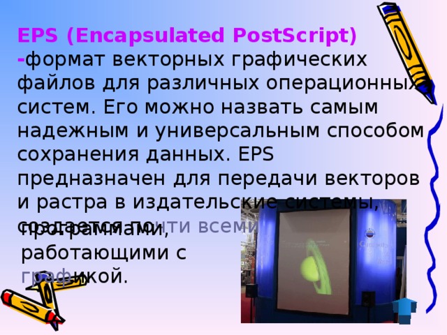 EPS (Encapsulated PostScript)  - формат векторных графических файлов для различных операционных систем. Его можно назвать самым надежным и универсальным способом сохранения данных. EPS предназначен для передачи векторов и растра в издательские системы, создается по чти  всеми программами, работающими с граф икой.