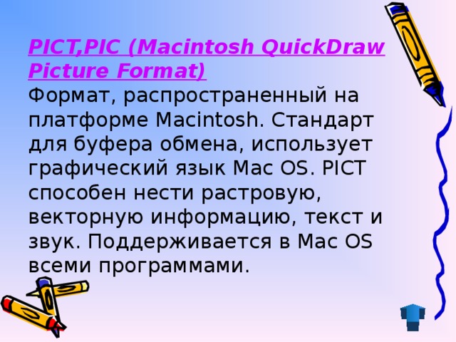 PICT,PIC (Macintosh QuickDraw Picture Format)   Формат, распространенный на платформе Macintosh. Стандарт для буфера обмена, использует графический язык Mac OS. PICT способен нести растровую, векторную информацию, текст и звук. Поддерживается в Mac OS всеми программами.