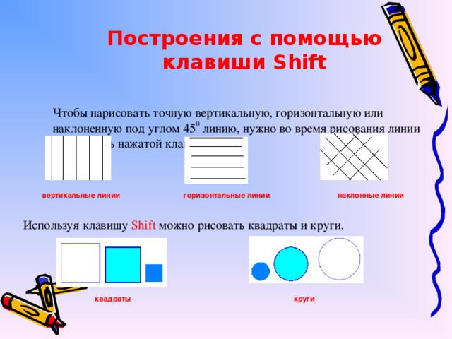 Построения с помощью клавиши Shift Чтобы нарисовать точную вертикальную, горизонтальную или наклоненную под углом 45 0 линию, нужно во время рисования линии удерживать нажатой клавишу Shift. вертикальные линии горизонтальные линии наклонные линии Используя клавишу Shift можно рисовать квадраты и круги. квадраты круги