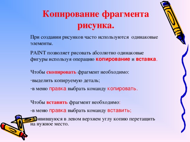 Копирование фрагмента рисунка. При создании рисунков часто используются одинаковые элементы. PAINT позволяет рисовать абсолютно одинаковые фигуры используя операцию  копирование  и  вставка . Чтобы  скопировать  фрагмент необходимо: выделить копируемую деталь; в меню  правка  выбрать команду  копировать . Чтобы  вставить  фрагмент необходимо : -в меню  правка  выбрать команду  вставить ; -появившуюся в левом верхнем углу копию перетащить на нужное место.