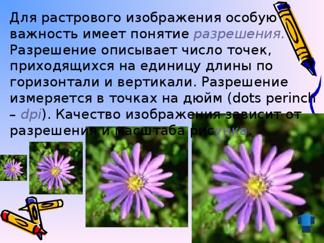 Для растрового изображения особую важность имеет понятие разрешения. Разрешение описывает число точек, приходящихся на единицу длины по горизонтали и вертикали. Разрешение измеряется в точках на дюйм (dots perinch – dpi ). Качество изображения зависит от разрешения и масштаба рис унка .