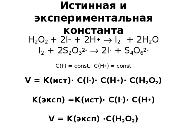 Истинная и экспериментальная константа H 2 O 2 + 2 I  + 2 H +   I 2 + 2 H 2 O I 2 + 2S 2 O 3 2-   2I - + S 4 O 6 2-   С (I - ) = const,  C(H + ) = const   V = K (ист) · С (I - )· C(H + )· C(H 2 O 2 )   K (эксп) = K (ист)· С( I - )· C ( H + )   V = K (эксп) ·C(H 2 O 2 )