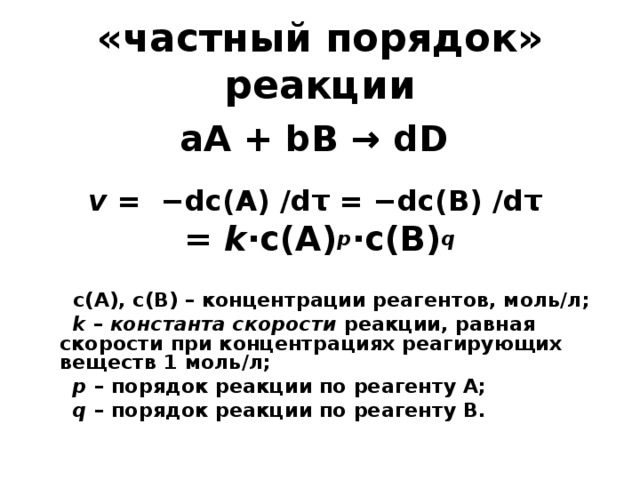 «частный порядок» реакции a А + b В → d D v = − dc (А) / dτ = − dc (В) / dτ  = k ·c(A) p ·c(B) q   c ( A ), c ( B ) – концентрации реагентов, моль/л;  k  – константа скорости реакции, равная скорости при концентрациях реагирующих веществ 1 моль/л;  p – порядок реакции по реагенту А;  q – порядок реакции по реагенту В.