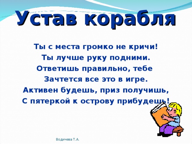 Устав корабля Ты с места громко не кричи! Ты лучше руку подними. Ответишь правильно, тебе Зачтется все это в игре. Активен будешь, приз получишь, С пятеркой к острову прибудешь! Водичева Т.А.