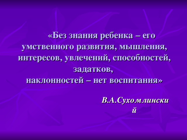 «Без знания ребенка – его умственного развития, мышления, интересов, увлечений, способностей, задатков,  наклонностей – нет воспитания» В.А.Сухомлинский