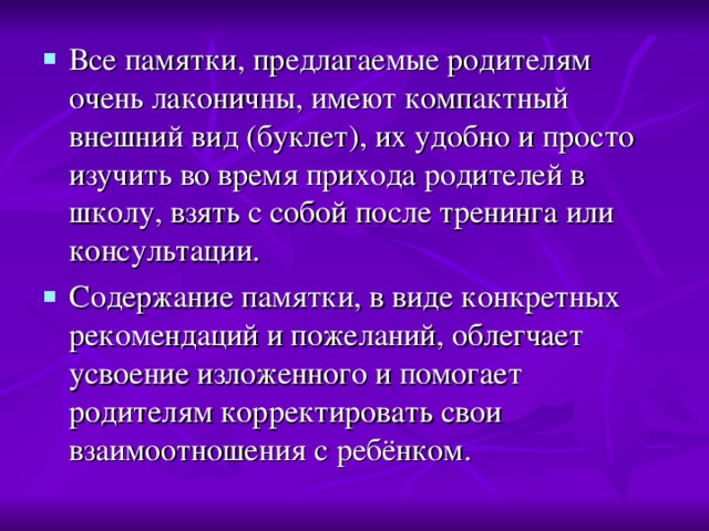 Все памятки, предлагаемые родителям очень лаконичны, имеют компактный внешний вид (буклет), их удобно и просто изучить во время прихода родителей в школу, взять с собой после тренинга или консультации. Содержание памятки, в виде конкретных рекомендаций и пожеланий, облегчает усвоение изложенного и помогает родителям корректировать свои взаимоотношения с ребёнком.