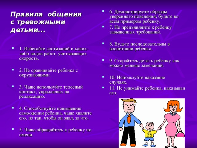 6. Демонстрируете образцы уверенного поведения, будьте во всем примером ребенку. 7. Не предъявляйте к ребенку завышенных требований. 8. Будьте последовательны в воспитании ребенка. 9. Старайтесь делать ребенку как можно меньше замечаний.   10. Используйте наказание случаях.  11. Не унижайте ребенка, наказывая его. Правила общения с тревожными детьми...   1. Избегайте состязаний и каких-либо видов работ, учитывающих скорость. 2. Не сравнивайте ребенка с окружающими. 3. Чаще используйте телесный контакт, упражнения на релаксацию. 4. Способствуйте повышению самооценки ребенка, чаще хвалите его, но так, чтобы он знал, за что.   5. Чаще обращайтесь к ребенку по имени.