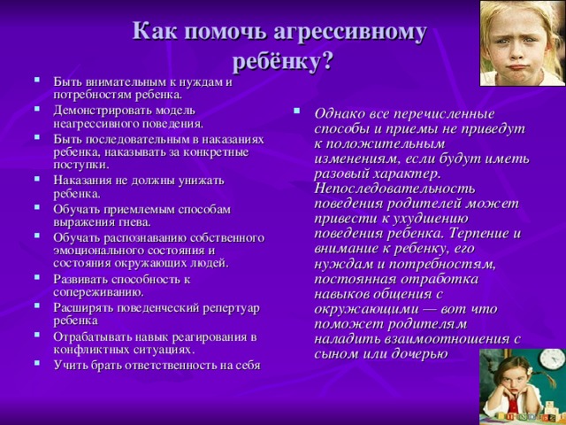 Как помочь агрессивному  ребёнку? Быть внимательным к нуждам и потребностям ребенка. Демонстрировать модель неагрессивного поведения. Быть последовательным в наказаниях ребенка, наказывать за конкретные поступки. Наказания не должны унижать ребенка. Обучать приемлемым способам выражения гнева. Обучать распознаванию собственного эмоционального состояния и состояния окружающих людей. Развивать способность к сопереживанию. Расширять поведенческий репертуар ребенка Отрабатывать навык реагирования в конфликтных ситуациях. Учить брать ответственность на себя Однако все перечисленные способы и приемы не приведут к положительным изменениям, если будут иметь разовый характер. Непоследовательность поведения родителей может привести к ухудшению поведения ребенка. Терпение и внимание к ребенку, его нуждам и потребностям, постоянная отработка навыков общения с окружающими — вот что поможет родителям наладить взаимоотношения с сыном или дочерью  