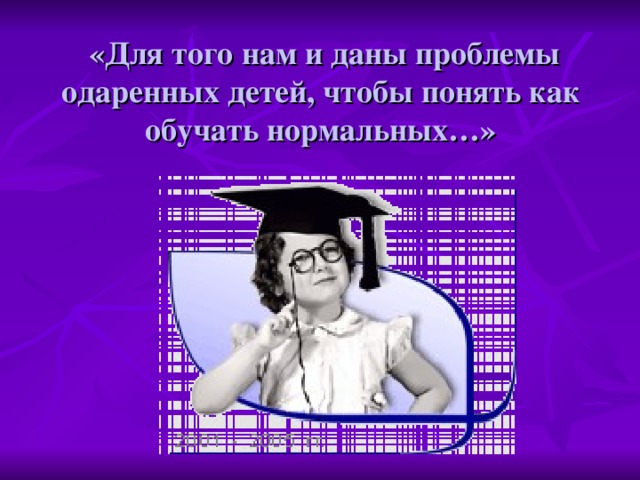 «Для того нам и даны проблемы одаренных детей, чтобы понять как обучать нормальных…»