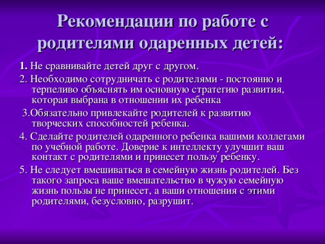 Рекомендации по работе с родителями одаренных детей: 1. Не сравнивайте детей друг с другом. 2. Необходимо сотрудничать с родителями - постоянно и терпеливо объяснять им основную стратегию развития, которая выбрана в отношении их ребенка  3.Обязательно привлекайте родителей к развитию творческих способностей ребенка. 4. Сделайте родителей одаренного ребенка вашими коллегами по учебной работе. Доверие к интеллекту улучшит ваш контакт с родителями и принесет пользу ребенку. 5. Не следует вмешиваться в семейную жизнь родителей. Без такого запроса ваше вмешательство в чужую семейную жизнь пользы не принесет, а ваши отношения с этими родителями, безусловно, разрушит.