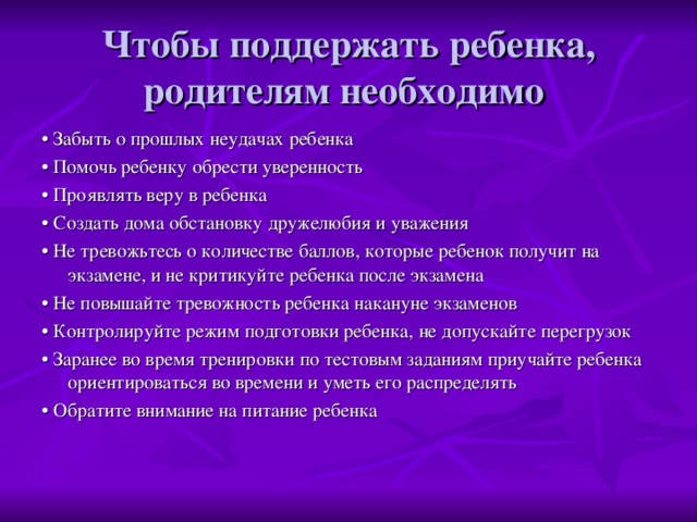 Чтобы поддержать ребенка, родителям необходимо • Забыть о прошлых неудачах ребенка • Помочь ребенку обрести уверенность • Проявлять веру в ребенка • Создать дома обстановку дружелюбия и уважения • Не тревожьтесь о количестве баллов, которые ребенок получит на экзамене, и не критикуйте ребенка после экзамена • Не повышайте тревожность ребенка накануне экзаменов • Контролируйте режим подготовки ребенка, не допускайте перегрузок • Заранее во время тренировки по тестовым заданиям приучайте ребенка ориентироваться во времени и уметь его распределять • Обратите внимание на питание ребенка